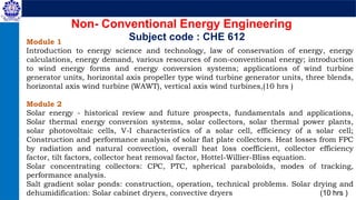 Module 1
Introduction to energy science and technology, law of conservation of energy, energy
calculations, energy demand, various resources of non-conventional energy; introduction
to wind energy forms and energy conversion systems; applications of wind turbine
generator units, horizontal axis propeller type wind turbine generator units, three blends,
horizontal axis wind turbine (WAWT), vertical axis wind turbines,(10 hrs )
Module 2
Solar energy - historical review and future prospects, fundamentals and applications,
Solar thermal energy conversion systems, solar collectors, solar thermal power plants,
solar photovoltaic cells, V-I characteristics of a solar cell, efficiency of a solar cell;
Construction and performance analysis of solar flat plate collectors. Heat losses from FPC
by radiation and natural convection, overall heat loss coefficient, collector efficiency
factor, tilt factors, collector heat removal factor, Hottel-Willier-Bliss equation.
Solar concentrating collectors: CPC, PTC, spherical paraboloids, modes of tracking,
performance analysis.
Salt gradient solar ponds: construction, operation, technical problems. Solar drying and
dehumidification: Solar cabinet dryers, convective dryers (10 hrs )
Non- Conventional Energy Engineering
Subject code : CHE 612
 