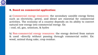 4. Based on commercial application:
a) Commercial energy resources: the secondary useable energy forms
such as electricity, petrol, and diesel are essential for commercial
activities. The economy of a country depends on its ability to convert
natural raw energy into commercial energy. Ex
: coal, oil, gas, uranium, & hydro
b) Non-commercial energy resources: the energy derived from nature
& used –directly without passing through commercial outlet. Ex:
wood, animal dung cake, crop residue.
 