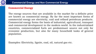 Commercial Energy and Non Commercial Energy
Commercial Energy
The energy sources that are available in the market for a definite price
are known as commercial energy. By far the most important forms of
commercial energy are electricity, coal and refined petroleum products.
Commercial energy forms the basis of industrial, agricultural, transport
and commercial development in the modern world. In the industrialized
countries, commercialized fuels are predominant source not only for
economic production, but also for many household tasks of general
population.
Examples: Electricity, lignite, coal, oil, natural gas etc.
 