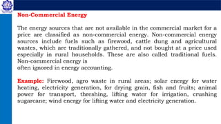Non-Commercial Energy
The energy sources that are not available in the commercial market for a
price are classified as non-commercial energy. Non-commercial energy
sources include fuels such as firewood, cattle dung and agricultural
wastes, which are traditionally gathered, and not bought at a price used
especially in rural households. These are also called traditional fuels.
Non-commercial energy is
often ignored in energy accounting.
Example: Firewood, agro waste in rural areas; solar energy for water
heating, electricity generation, for drying grain, fish and fruits; animal
power for transport, threshing, lifting water for irrigation, crushing
sugarcane; wind energy for lifting water and electricity generation.
 