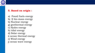 5. Based on origin :
a) Fossil fuels energy
b) f) bio-mass energy
b) Nuclear energy
g) geothermal energy
c) Hydro energy
h) tidal energy
d) Solar energy
i) ocean thermal energy
e) Wind energy
j) ocean wave energy
 