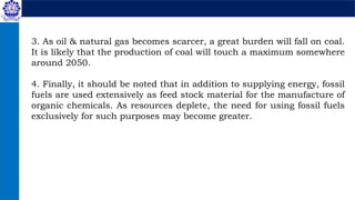 3. As oil & natural gas becomes scarcer, a great burden will fall on coal.
It is likely that the production of coal will touch a maximum somewhere
around 2050.
4. Finally, it should be noted that in addition to supplying energy, fossil
fuels are used extensively as feed stock material for the manufacture of
organic chemicals. As resources deplete, the need for using fossil fuels
exclusively for such purposes may become greater.
 