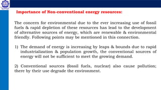 Importance of Non-conventional energy resources:
The concern for environmental due to the ever increasing use of fossil
fuels & rapid depletion of these resources has lead to the development
of alternative sources of energy, which are renewable & environmental
friendly. Following points may be mentioned in this connection.
1) The demand of energy is increasing by leaps & bounds due to rapid
industrialization & population growth, the conventional sources of
energy will not be sufficient to meet the growing demand.
2) Conventional sources (fossil fuels, nuclear) also cause pollution;
there by their use degrade the environment.
 