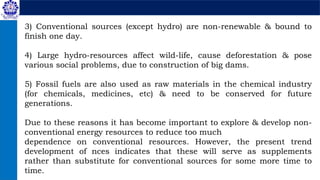 3) Conventional sources (except hydro) are non-renewable & bound to
finish one day.
4) Large hydro-resources affect wild-life, cause deforestation & pose
various social problems, due to construction of big dams.
5) Fossil fuels are also used as raw materials in the chemical industry
(for chemicals, medicines, etc) & need to be conserved for future
generations.
Due to these reasons it has become important to explore & develop non-
conventional energy resources to reduce too much
dependence on conventional resources. However, the present trend
development of nces indicates that these will serve as supplements
rather than substitute for conventional sources for some more time to
time.
 