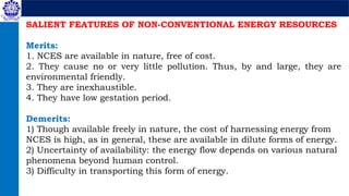 SALIENT FEATURES OF NON-CONVENTIONAL ENERGY RESOURCES
Merits:
1. NCES are available in nature, free of cost.
2. They cause no or very little pollution. Thus, by and large, they are
environmental friendly.
3. They are inexhaustible.
4. They have low gestation period.
Demerits:
1) Though available freely in nature, the cost of harnessing energy from
NCES is high, as in general, these are available in dilute forms of energy.
2) Uncertainty of availability: the energy flow depends on various natural
phenomena beyond human control.
3) Difficulty in transporting this form of energy.
 