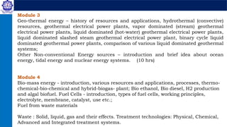 Module 3
Geo-thermal energy – history of resources and applications, hydrothermal (convective)
resources, geothermal electrical power plants, vapor dominated (stream) geothermal
electrical power plants, liquid dominated (hot-water) geothermal electrical power plants,
liquid dominated slashed steam geothermal electrical power plant, binary cycle liquid
dominated geothermal power plants, comparison of various liquid dominated geothermal
systems;
Other Non-conventional Energy sources – introduction and brief idea about ocean
energy, tidal energy and nuclear energy systems. (10 hrs)
Module 4
Bio-mass energy - introduction, various resources and applications, processes, thermo-
chemical-bio-chemical and hybrid-biogas- plant; Bio ethanol, Bio diesel, H2 production
and algal biofuel. Fuel Cells - introduction, types of fuel cells, working principles,
electrolyte, membrane, catalyst, use etc.;
Fuel from waste materials
Waste : Solid, liquid, gas and their effects. Treatment technologies: Physical, Chemical,
Advanced and Integrated treatment systems.
 