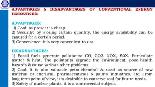 ADVANTAGES & DISADVANTAGES OF CONVENTIONAL ENERGY
RESOURCES:
ADVANTAGES:
1) Coal: as present is cheap.
2) Security: by storing certain quantity, the energy availability can be
ensured for a certain period.
3) Convenience: it is very convenient to use.
DISADVANTAGES:
1) Fossil fuels generate pollutants: CO, CO2, NOX, SOX. Particulate
matter & heat. The pollutants degrade the environment, pose health
hazards & cause various other problems.
2) Coal: it is also valuable petro-chemical & used as source of raw
material for chemical, pharmaceuticals & paints, industries, etc. From
long term point of view, it is desirable to conserve coal for future needs.
3) Safety of nuclear plants: it is a controversial subject.
 