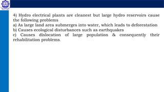 4) Hydro electrical plants are cleanest but large hydro reservoirs cause
the following problems
a) As large land area submerges into water, which leads to deforestation
b) Causes ecological disturbances such as earthquakes
c) Causes dislocation of large population & consequently their
rehabilitation problems.
 