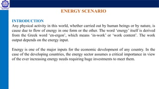 ENERGY SCENARIO
INTRODUCTION
Any physical activity in this world, whether carried out by human beings or by nature, is
cause due to flow of energy in one form or the other. The word ‘energy’ itself is derived
from the Greek word ‘en-ergon’, which means ‘in-work’ or ‘work content’. The work
output depends on the energy input.
Energy is one of the major inputs for the economic development of any country. In the
case of the developing countries, the energy sector assumes a critical importance in view
of the ever increasing energy needs requiring huge investments to meet them.
 