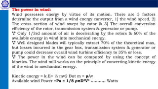 The power in wind:
Wind possesses energy by virtue of its motion. There are 3 factors
determine the output from a wind energy converter, 1] the wind speed, 2]
The cross section of wind swept by rotor & 3] The overall conversion
efficiency of the rotor, transmission system & generator or pump.
 Only 1/3rd amount of air is decelerating by the rotors & 60% of the
available energy in wind into mechanical energy.
 Well designed blades will typically extract 70% of the theoretical max,
but losses incurred in the gear box, transmission system & generator or
pump could decrease overall wind turbine efficiency to 35% or loss.
 The power in the wind can be computed by using the concept of
kinetics. The wind mill works on the principle of converting kinetic energy
of the wind to mechanical energy.
Kinetic energy = k.E= ½ mv2 But m = ρAv
Available wind Power =Pa = 1/8 ρπD2
V3
........... Watts
 