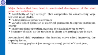 Major factors that have lead to accelerated development of the wind
power are as follows:
 Availability of high strength fiber composites for constructing large
low-cost rotor blades.
 Falling prices of power electronics
 Variable speed operation of electrical generators to capture maximum
energy
 Improved plant operation, pushing the availability up to 95%
Economy of scale, as the turbines & plants are getting larger in size.
Accumulated field experience (the learning curve effect) improving the
capacity factor.
 Short energy payback ( or energy recovery) period of about year,
 