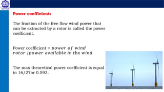Power coefficient:
The fraction of the free flow wind power that
can be extracted by a rotor is called the power
coefficient.
Power coefficient = 𝑝𝑜𝑤𝑒𝑟 𝑜𝑓 𝑤𝑖𝑛𝑑
𝑟𝑜𝑡𝑜𝑟 /𝑝𝑜𝑤𝑒𝑟 𝑎𝑣𝑎𝑖𝑙𝑎𝑏𝑙𝑒 𝑖𝑛 𝑡he 𝑤𝑖𝑛𝑑
The max theoretical power coefficient is equal
to 16/27or 0.593.
 