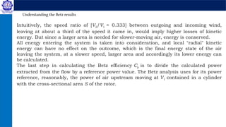 Intuitively, the speed ratio of [V2/V1 = 0.333] between outgoing and incoming wind,
leaving at about a third of the speed it came in, would imply higher losses of kinetic
energy. But since a larger area is needed for slower-moving air, energy is conserved.
All energy entering the system is taken into consideration, and local "radial" kinetic
energy can have no effect on the outcome, which is the final energy state of the air
leaving the system, at a slower speed, larger area and accordingly its lower energy can
be calculated.
The last step in calculating the Betz efficiency Cp is to divide the calculated power
extracted from the flow by a reference power value. The Betz analysis uses for its power
reference, reasonably, the power of air upstream moving at V1 contained in a cylinder
with the cross-sectional area S of the rotor.
Understanding the Betz results
 