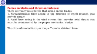 Forces on blades and thrust on turbines:
There are two types of forces that acting on the blades
1. Circumferential force acting in the direction of wheel rotation that
provide torque.
2. Axial force acting in the wind stream that provides axial thrust that
must be counteracted by the proper mechanical design
The circumferential force, or torque T can be obtained from,
 