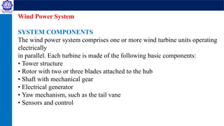 Wind Power System
SYSTEM COMPONENTS
The wind power system comprises one or more wind turbine units operating
electrically
in parallel. Each turbine is made of the following basic components:
• Tower structure
• Rotor with two or three blades attached to the hub
• Shaft with mechanical gear
• Electrical generator
• Yaw mechanism, such as the tail vane
• Sensors and control
 
