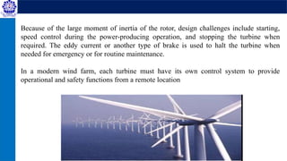 Because of the large moment of inertia of the rotor, design challenges include starting,
speed control during the power-producing operation, and stopping the turbine when
required. The eddy current or another type of brake is used to halt the turbine when
needed for emergency or for routine maintenance.
In a modern wind farm, each turbine must have its own control system to provide
operational and safety functions from a remote location
 