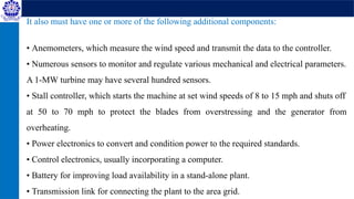 It also must have one or more of the following additional components:
• Anemometers, which measure the wind speed and transmit the data to the controller.
• Numerous sensors to monitor and regulate various mechanical and electrical parameters.
A 1-MW turbine may have several hundred sensors.
• Stall controller, which starts the machine at set wind speeds of 8 to 15 mph and shuts off
at 50 to 70 mph to protect the blades from overstressing and the generator from
overheating.
• Power electronics to convert and condition power to the required standards.
• Control electronics, usually incorporating a computer.
• Battery for improving load availability in a stand-alone plant.
• Transmission link for connecting the plant to the area grid.
 