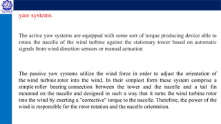 The active yaw systems are equipped with some sort of torque producing device able to
rotate the nacelle of the wind turbine against the stationary tower based on automatic
signals from wind direction sensors or manual actuation
The passive yaw systems utilize the wind force in order to adjust the orientation of
the wind turbine rotor into the wind. In their simplest form these system comprise a
simple roller bearing connection between the tower and the nacelle and a tail fin
mounted on the nacelle and designed in such a way that it turns the wind turbine rotor
into the wind by exerting a "corrective" torque to the nacelle. Therefore, the power of the
wind is responsible for the rotor rotation and the nacelle orientation.
yaw systems
 
