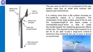 The yaw vane (or tail fin) is a component of the yaw
system used only on small wind turbines with
passive yaw mechanisms.
It is nothing more than a flat surface mounted on
the nacelle by means of a long beam. The
combination of the large surface area of the fin and
the increased length of the beam create a
considerable torque which is able to rotate
the nacelle despite the stabilizing gyroscopic effects
of the rotor. The required surface area however for a
tail fin to be able to yaw a large wind turbine is
enormous thus rendering the use of such a device
un-economical.
 
