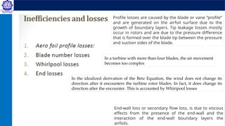 Profile losses are caused by the blade or vane “profile”
and are generated on the airfoil surface due to the
growth of boundary layers. Tip leakage losses mostly
occur in rotors and are due to the pressure difference
that is formed over the blade tip between the pressure
and suction sides of the blade.
End-wall loss or secondary flow loss, is due to viscous
effects from the presence of the end-wall and the
interaction of the end-wall boundary layers the
airfoils.
In the idealized derivation of the Betz Equation, the wind does not change its
direction after it encounters the turbine rotor blades. In fact, it does change its
direction after the encounter. This is accounted by Whiripool losses
In a turbine with more than four blades, the air movement
becomes too complex
 