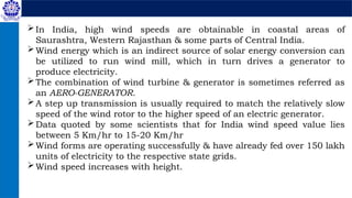 In India, high wind speeds are obtainable in coastal areas of
Saurashtra, Western Rajasthan & some parts of Central India.
Wind energy which is an indirect source of solar energy conversion can
be utilized to run wind mill, which in turn drives a generator to
produce electricity.
The combination of wind turbine & generator is sometimes referred as
an AERO-GENERATOR.
A step up transmission is usually required to match the relatively slow
speed of the wind rotor to the higher speed of an electric generator.
Data quoted by some scientists that for India wind speed value lies
between 5 Km/hr to 15-20 Km/hr
Wind forms are operating successfully & have already fed over 150 lakh
units of electricity to the respective state grids.
Wind speed increases with height.
 