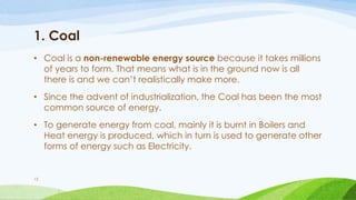 1. Coal
• Coal is a non-renewable energy source because it takes millions
of years to form. That means what is in the ground now is all
there is and we can’t realistically make more.
• Since the advent of industrialization, the Coal has been the most
common source of energy.
• To generate energy from coal, mainly it is burnt in Boilers and
Heat energy is produced, which in turn is used to generate other
forms of energy such as Electricity.
15
 