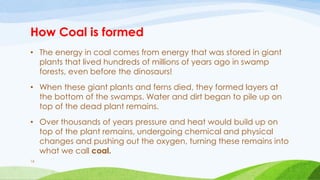 How Coal is formed
• The energy in coal comes from energy that was stored in giant
plants that lived hundreds of millions of years ago in swamp
forests, even before the dinosaurs!
• When these giant plants and ferns died, they formed layers at
the bottom of the swamps. Water and dirt began to pile up on
top of the dead plant remains.
• Over thousands of years pressure and heat would build up on
top of the plant remains, undergoing chemical and physical
changes and pushing out the oxygen, turning these remains into
what we call coal.
16
 