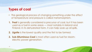 Types of coal
• The geological process of changing something under the effect
of temperature and pressure is called metamorphism.
1. Peat is generally considered a precursor of coal, but it has been
used as a fuel in some areas — most notably in Ireland and
Finland. In its dehydrated form, it can help soak up oil spills.
2. Lignite is the lowest quality and the first to be formed.
3. Sub-Bituminous Coal is most often used as fuel for steam-
electric power generation.
18
 