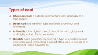 Types of coal
4. Bituminous Coal is a dense sedimentary rock, generally of a
high-quality.
5. Steam coal is a transition type between bituminous and
anthracite.
6. Anthracite is the highest rank of coal. It’s a hard, glossy rock
and highly valued for its properties.
7. Graphite is not generally considered a type of coal because it
cannot be used for heating. It is most often used in pencils or as
a lubricant (when powdered).
19
 