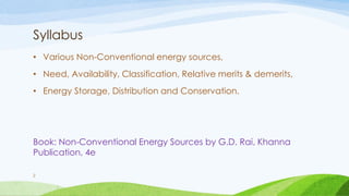 Syllabus
• Various Non-Conventional energy sources,
• Need, Availability, Classification, Relative merits & demerits,
• Energy Storage, Distribution and Conservation.
Book: Non-Conventional Energy Sources by G.D. Rai, Khanna
Publication, 4e
2
 