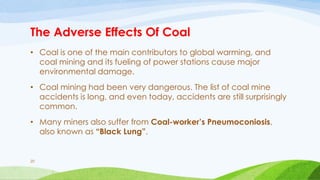 The Adverse Effects Of Coal
• Coal is one of the main contributors to global warming, and
coal mining and its fueling of power stations cause major
environmental damage.
• Coal mining had been very dangerous. The list of coal mine
accidents is long, and even today, accidents are still surprisingly
common.
• Many miners also suffer from Coal-worker’s Pneumoconiosis,
also known as “Black Lung”.
20
 
