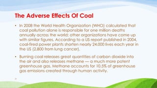 The Adverse Effects Of Coal
• In 2008 the World Health Organization (WHO) calculated that
coal pollution alone is responsible for one million deaths
annually across the world; other organizations have come up
with similar figures. According to a US report published in 2004,
coal-fired power plants shorten nearly 24,000 lives each year in
the US (2,800 from lung cancer).
• Burning coal releases great quantities of carbon dioxide into
the air and also releases methane — a much more potent
greenhouse gas. Methane accounts for 10.5% of greenhouse
gas emissions created through human activity.
21
 