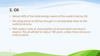 2. Oil
• Almost 40% of the total energy needs of the world is fed by Oil.
• The rising prices of Oil has brought a considerable strain to the
world economy.
• With today’s rate of consumption of oil and what we have in
reserve, the oil will last for about 100 years, unless more oil source
is discovered.
23
 