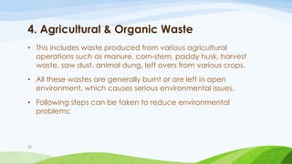 4. Agricultural & Organic Waste
• This includes waste produced from various agricultural
operations such as manure, corn-stem, paddy husk, harvest
waste, saw dust, animal dung, left overs from various crops.
• All these wastes are generally burnt or are left in open
environment, which causes serious environmental issues.
• Following steps can be taken to reduce environmental
problems:
25
 