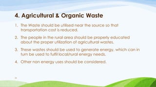 4. Agricultural & Organic Waste
1. The Waste should be utilised near the source so that
transportation cost is reduced.
2. The people in the rural area should be properly educated
about the proper utilization of agricultural wastes.
3. These wastes should be used to generate energy, which can in
turn be used to fulfil local/rural energy needs.
4. Other non energy uses should be considered.
26
 