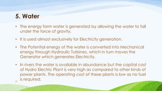 5. Water
• The energy form water is generated by allowing the water to fall
under the force of gravity.
• It is used almost exclusively for Electricity generation.
• The Potential energy of the water is converted into Mechanical
energy through Hydraulic Turbines, which in turn moves the
Generator which generates Electricity.
• In rivers the water is available in abundance but the capital cost
of Hydro Electric Plant is very high as compared to other kinds of
power plants. The operating cost of these plants is low as no fuel
is required.
27
 