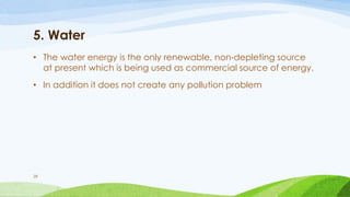 5. Water
• The water energy is the only renewable, non-depleting source
at present which is being used as commercial source of energy.
• In addition it does not create any pollution problem
28
 