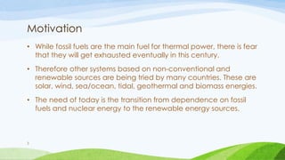 Motivation
• While fossil fuels are the main fuel for thermal power, there is fear
that they will get exhausted eventually in this century.
• Therefore other systems based on non-conventional and
renewable sources are being tried by many countries. These are
solar, wind, sea/ocean, tidal, geothermal and biomass energies.
• The need of today is the transition from dependence on fossil
fuels and nuclear energy to the renewable energy sources.
3
 