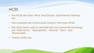NCES
• The NCES are Solar, Wind, Sea/Ocean, Geothermal, Biomass
etc.
• Many people are continuously trying to find more NCES.
• The other terms used to describe the non-conventional energy
are ‘Alternative’, ‘Appropriate’, ‘Natural’, ‘New’, and
‘Renewable’.
• Various NCES are:
 