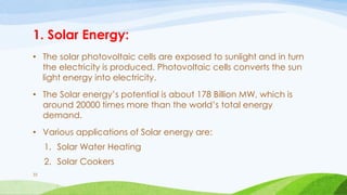 1. Solar Energy:
• The solar photovoltaic cells are exposed to sunlight and in turn
the electricity is produced. Photovoltaic cells converts the sun
light energy into electricity.
• The Solar energy’s potential is about 178 Billion MW, which is
around 20000 times more than the world’s total energy
demand.
• Various applications of Solar energy are:
1. Solar Water Heating
2. Solar Cookers
33
 