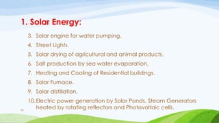 1. Solar Energy:
3. Solar engine for water pumping.
4. Street Lights
5. Solar drying of agricultural and animal products.
6. Salt production by sea water evaporation.
7. Heating and Cooling of Residential buildings.
8. Solar Furnace.
9. Solar distillation.
10.Electric power generation by Solar Ponds, Steam Generators
heated by rotating reflectors and Photovoltaic cells.
34
 