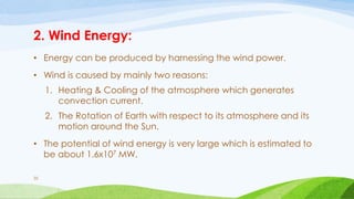 2. Wind Energy:
• Energy can be produced by harnessing the wind power.
• Wind is caused by mainly two reasons:
1. Heating & Cooling of the atmosphere which generates
convection current.
2. The Rotation of Earth with respect to its atmosphere and its
motion around the Sun.
• The potential of wind energy is very large which is estimated to
be about 1.6x107 MW.
35
 