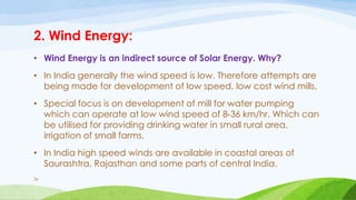 2. Wind Energy:
• Wind Energy is an indirect source of Solar Energy. Why?
• In India generally the wind speed is low. Therefore attempts are
being made for development of low speed, low cost wind mills.
• Special focus is on development of mill for water pumping
which can operate at low wind speed of 8-36 km/hr. Which can
be utilised for providing drinking water in small rural area,
irrigation of small farms.
• In India high speed winds are available in coastal areas of
Saurashtra, Rajasthan and some parts of central India.
36
 
