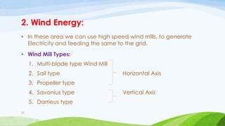 2. Wind Energy:
• In these area we can use high speed wind mills, to generate
Electricity and feeding the same to the grid.
• Wind Mill Types:
1. Multi-blade type Wind Mill
2. Sail type Horizontal Axis
3. Propeller type
4. Savonius type Vertical Axis
5. Darrieus type
37
 