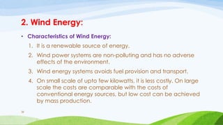 2. Wind Energy:
• Characteristics of Wind Energy:
1. It is a renewable source of energy.
2. Wind power systems are non-polluting and has no adverse
effects of the environment.
3. Wind energy systems avoids fuel provision and transport.
4. On small scale of upto few kilowatts, it is less costly. On large
scale the costs are comparable with the costs of
conventional energy sources, but low cost can be achieved
by mass production.
38
 