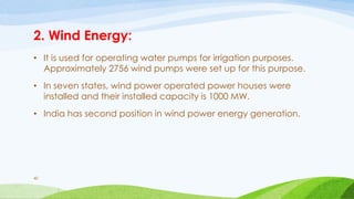 2. Wind Energy:
• It is used for operating water pumps for irrigation purposes.
Approximately 2756 wind pumps were set up for this purpose.
• In seven states, wind power operated power houses were
installed and their installed capacity is 1000 MW.
• India has second position in wind power energy generation.
40
 