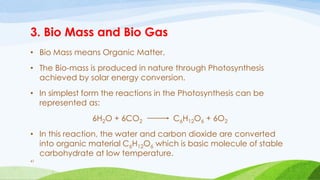 3. Bio Mass and Bio Gas
• Bio Mass means Organic Matter.
• The Bio-mass is produced in nature through Photosynthesis
achieved by solar energy conversion.
• In simplest form the reactions in the Photosynthesis can be
represented as:
6H2O + 6CO2 C6H12O6 + 6O2
• In this reaction, the water and carbon dioxide are converted
into organic material C6H12O6 which is basic molecule of stable
carbohydrate at low temperature.
41
 