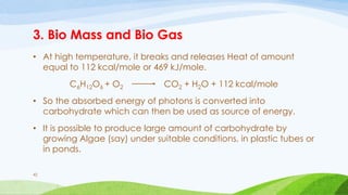 3. Bio Mass and Bio Gas
• At high temperature, it breaks and releases Heat of amount
equal to 112 kcal/mole or 469 kJ/mole.
C6H12O6 + O2 CO2 + H2O + 112 kcal/mole
• So the absorbed energy of photons is converted into
carbohydrate which can then be used as source of energy.
• It is possible to produce large amount of carbohydrate by
growing Algae (say) under suitable conditions, in plastic tubes or
in ponds.
42
 