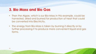 3. Bio Mass and Bio Gas
• Then the Algae, which is our Bio-Mass in this example, could be
harvested, dried and burned for production of heat that could
be converted into Electricity.
• The energy from Bio-Mass is taken by burning it directly or by
further processing it to produce more convenient liquid and gas
forms.
43
 