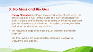 3. Bio Mass and Bio Gas
• Energy Plantation: For large scale production of electricity, use
of fire wood as a fuel for the boiler of a conventional power
plant is called Energy Plantation scheme. In this some selected
species of trees are planted and harvested over regular time
period, on land near a power plant.
• This requires a large area near power plant for plantation
purpose.
• The trees which are suggested for India are Eucalyptus,
Casuarina and Babool.
45
 